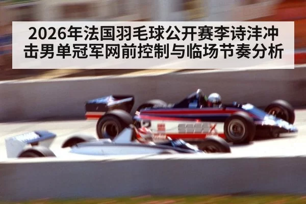 2026年法国羽毛球公开赛李诗沣冲击男单冠军网前控制与临场节奏分析